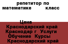 репетитор по математике ( 7-11 класс ) › Цена ­ 400 - Краснодарский край, Краснодар г. Услуги » Обучение. Курсы   . Краснодарский край,Краснодар г.